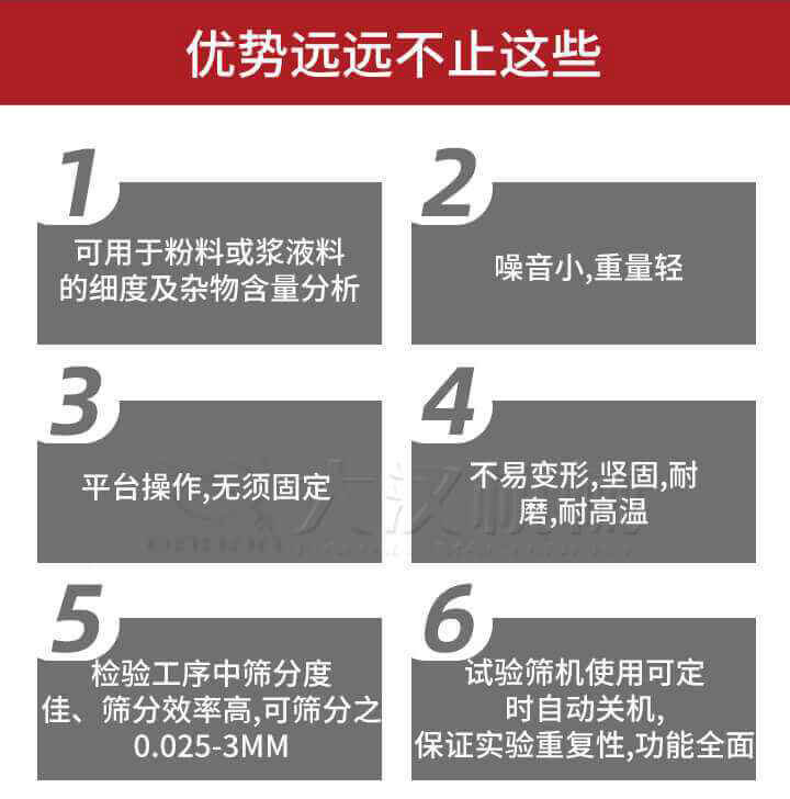 試驗篩優勢：1，可用于粉料或漿液料的細度及雜物含量分析。2，噪音小，重量輕。3，平臺操作，無須固定。4，不易變形，堅固，耐磨，耐高溫。5，檢驗工序中篩分度佳，篩分效率高，可篩分之0.025-3MM6，試驗篩機使用可定時自動關機保證實驗重復性，功能全面。